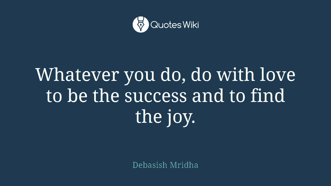 Whatever you do, do with love to be the success and to find the joy.