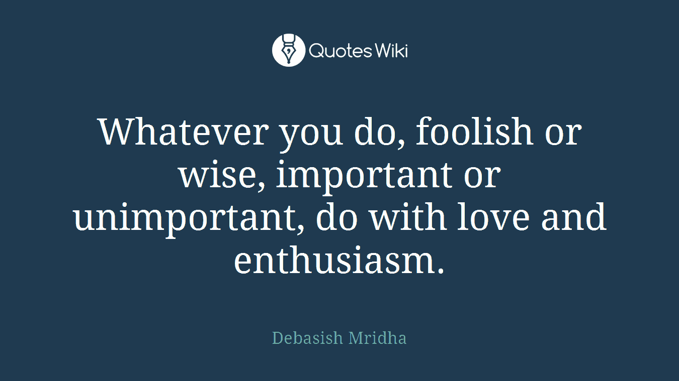 Whatever you do, foolish or wise, important or unimportant, do with love and enthusiasm.