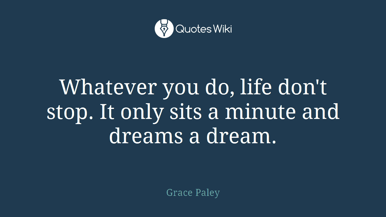 Whatever you do, life don't stop. It only sits a minute and dreams a dream.