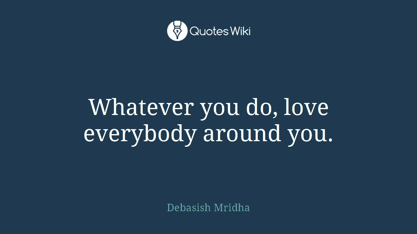 Whatever you do, love everybody around you.