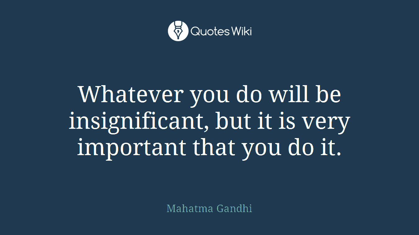 Whatever you do will be insignificant, but it is very important that you do it.