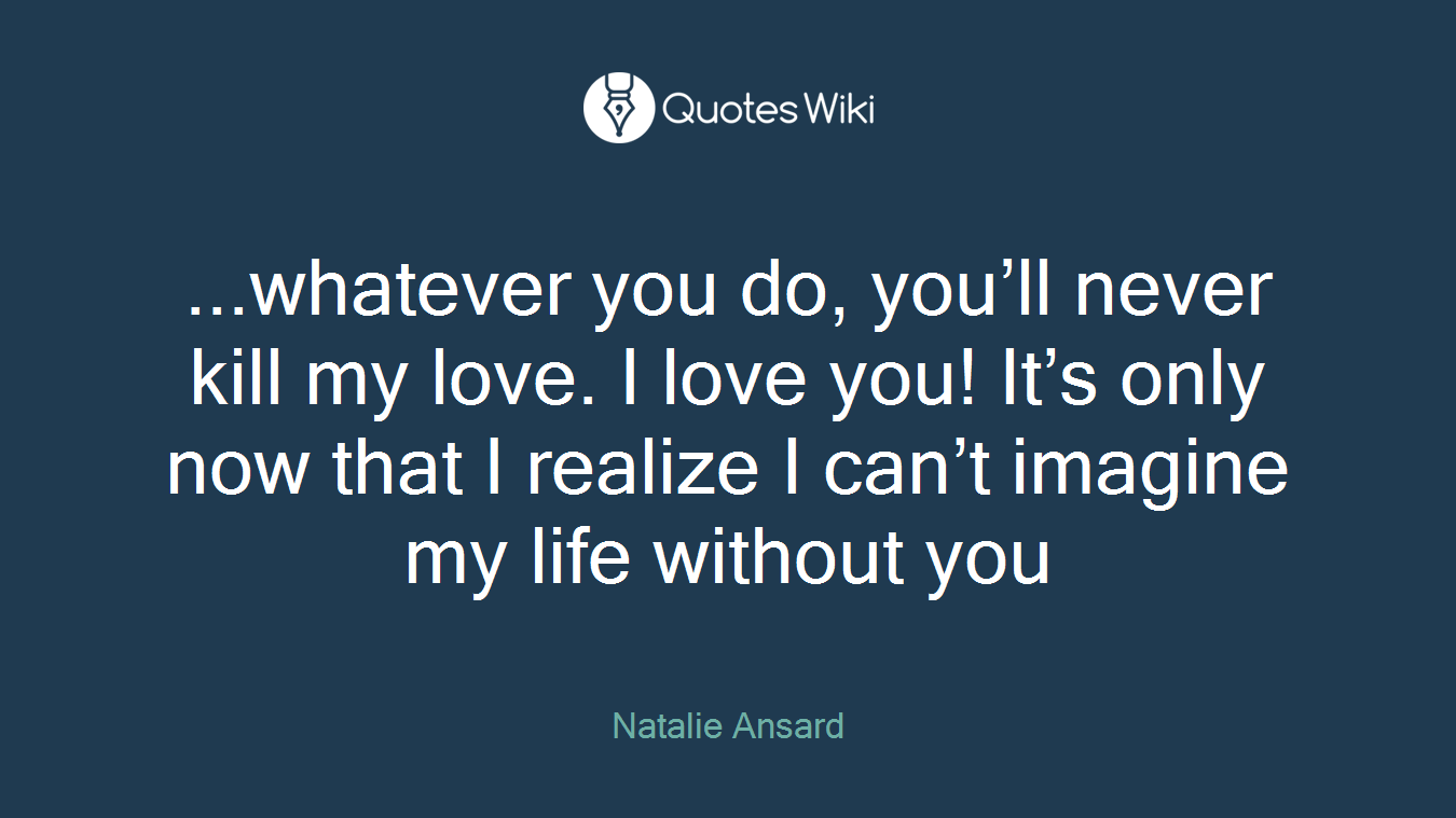 ...whatever you do, you’ll never kill my love. I love you! It’s only now that I realize I can’t imagine my life without you
