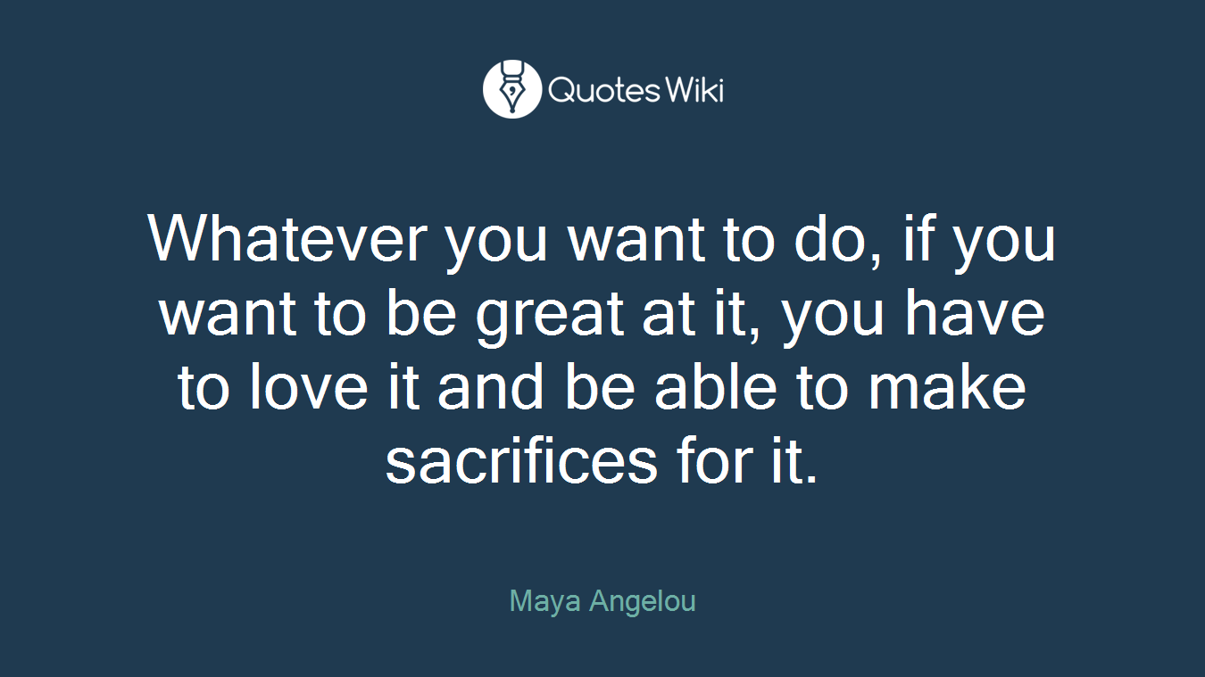 Whatever you want to do, if you want to be great at it, you have to love it and be able to make sacrifices for it.