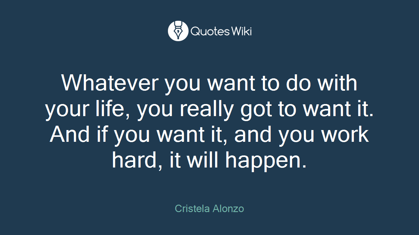 Whatever you want to do with your life, you really got to want it. And if you want it, and you work hard, it will happen.