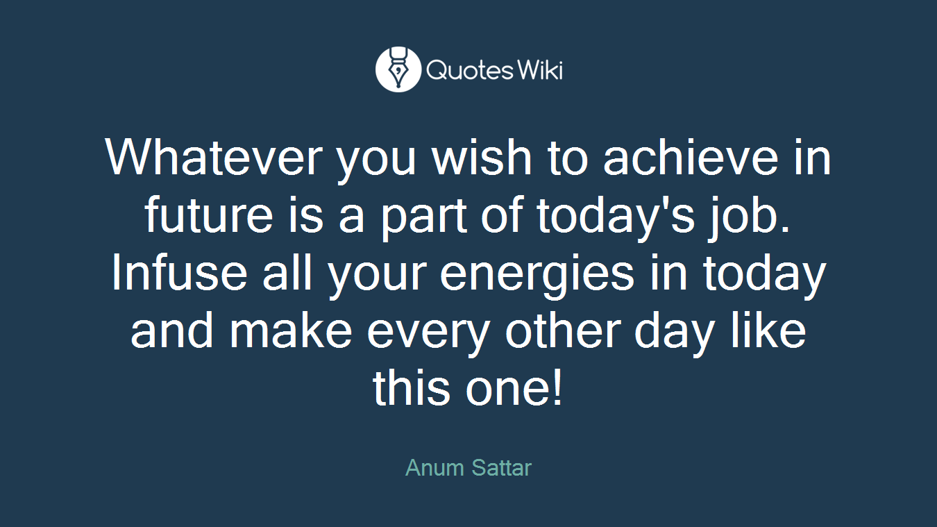 Whatever you wish to achieve in future is a part of today's job. Infuse all your energies in today and make every other day like this one!