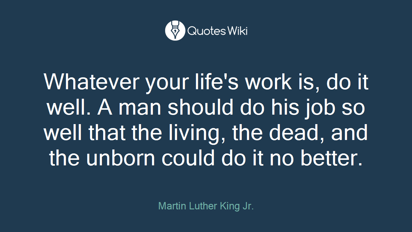 Whatever your life's work is, do it well. A man should do his job so well that the living, the dead, and the unborn could do it no better.