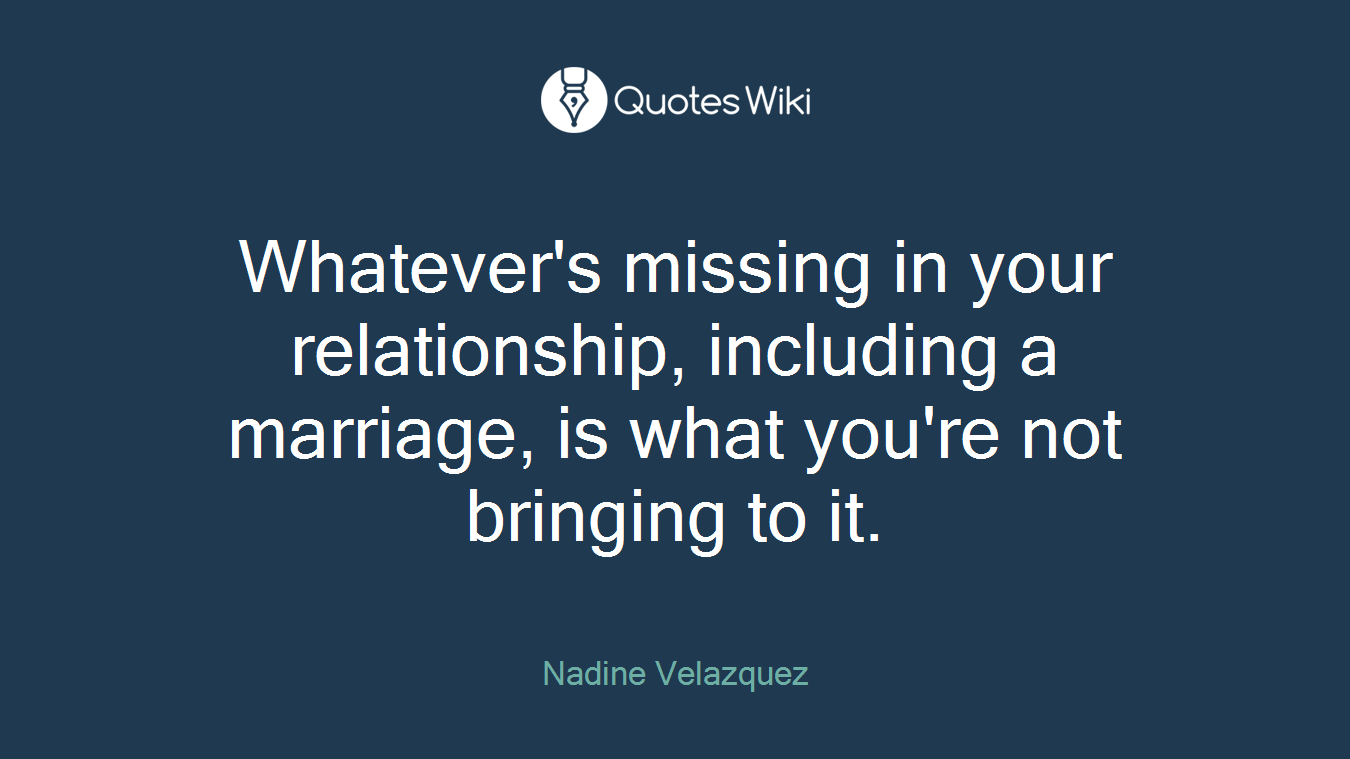 Whatever's missing in your relationship, including a marriage, is what you're not bringing to it.