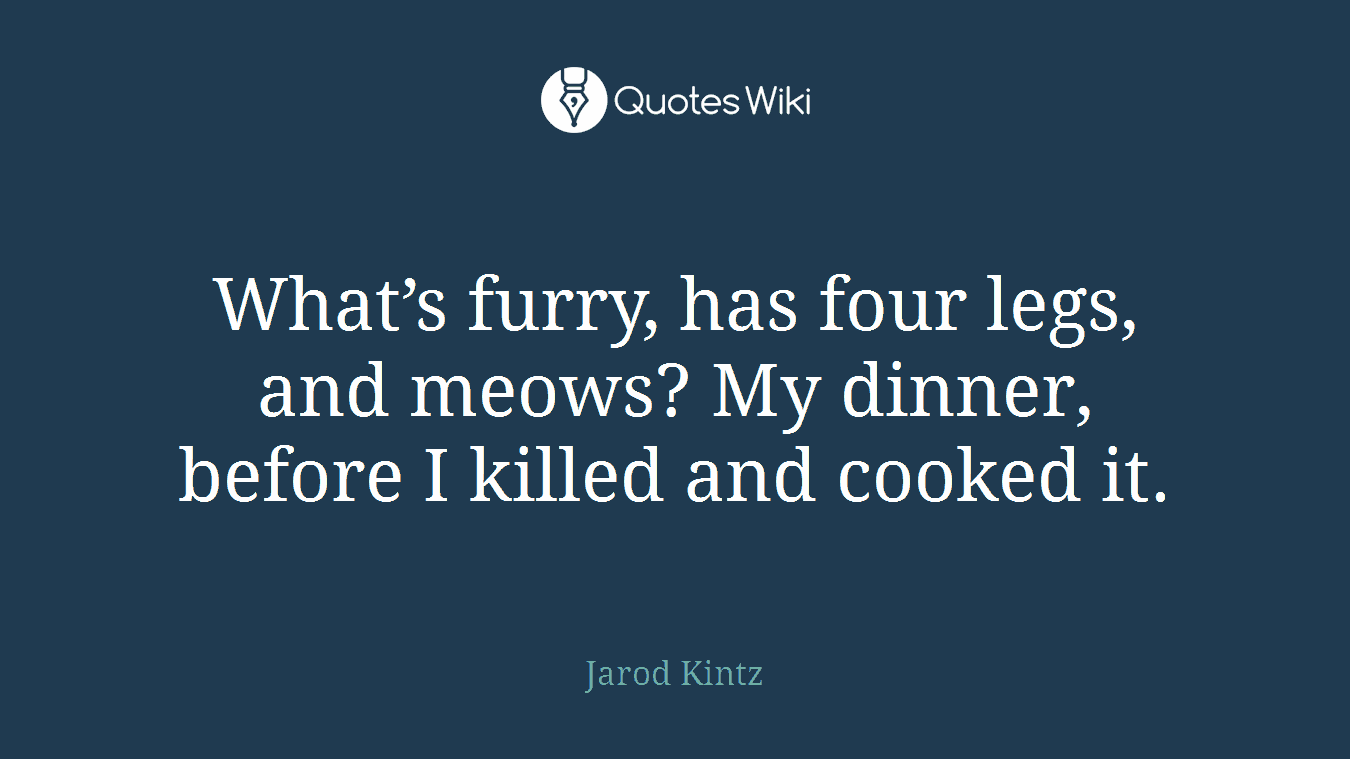 What’s furry, has four legs, and meows? My dinner, before I killed and cooked it.