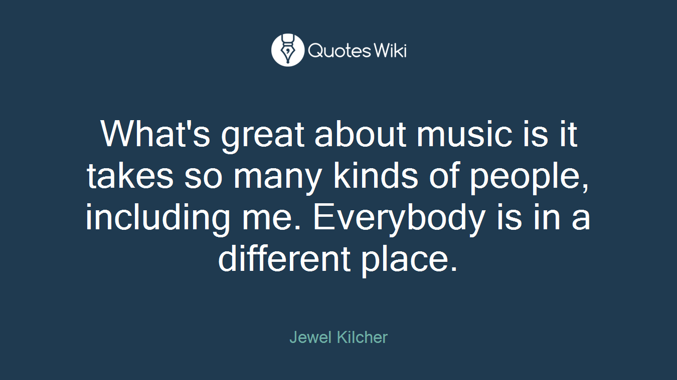What's great about music is it takes so many kinds of people, including me. Everybody is in a different place.
