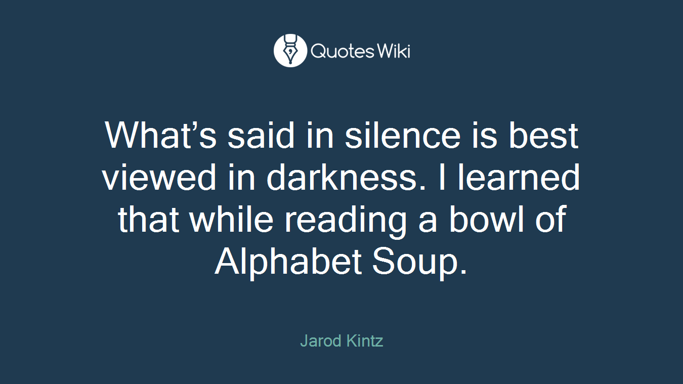 What’s said in silence is best viewed in darkness. I learned that while reading a bowl of Alphabet Soup.