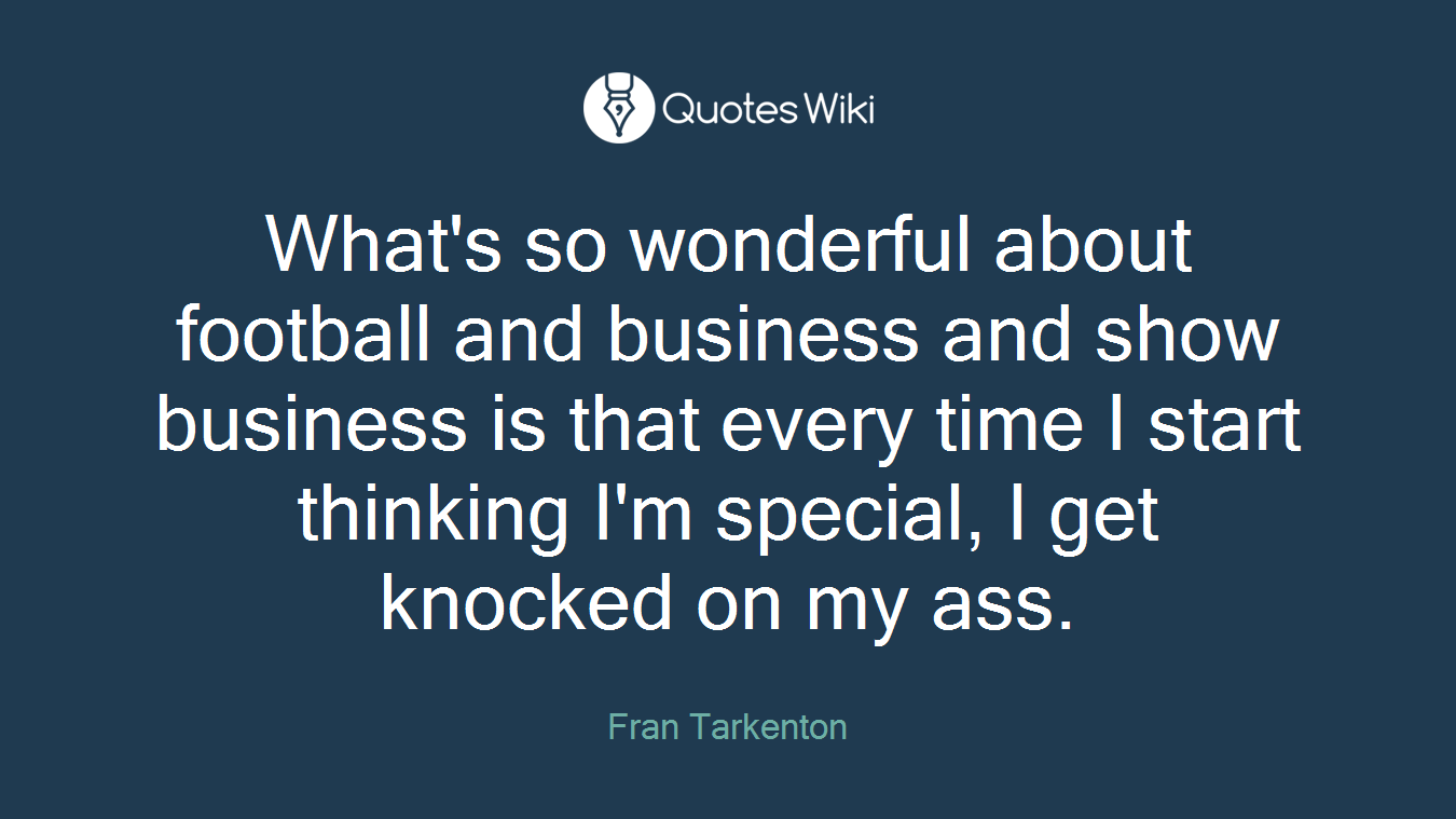 What's so wonderful about football and business and show business is that every time I start thinking I'm special, I get knocked on my ass.