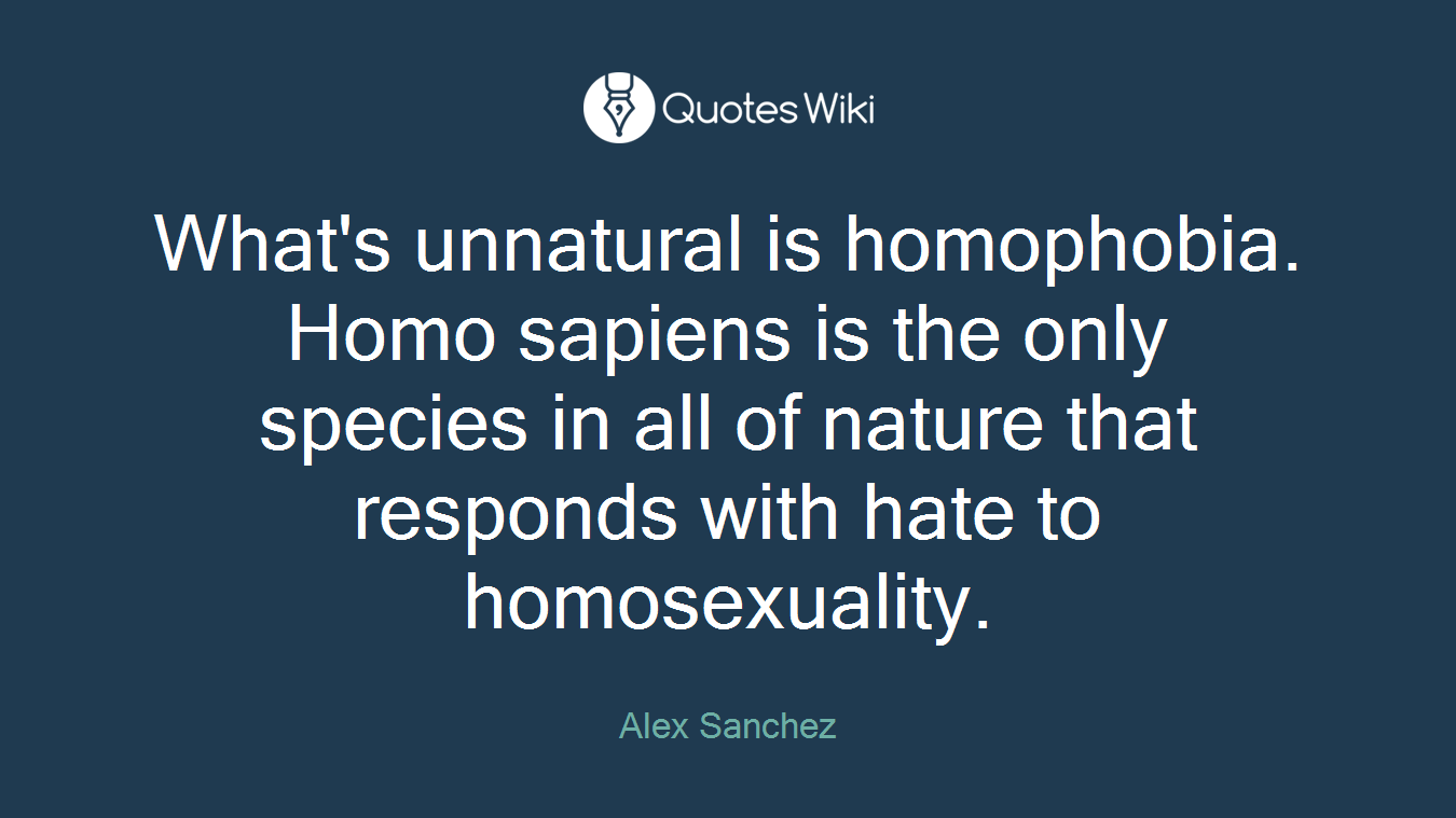 What's unnatural is homophobia. Homo sapiens is the only species in all of nature that responds with hate to homosexuality.