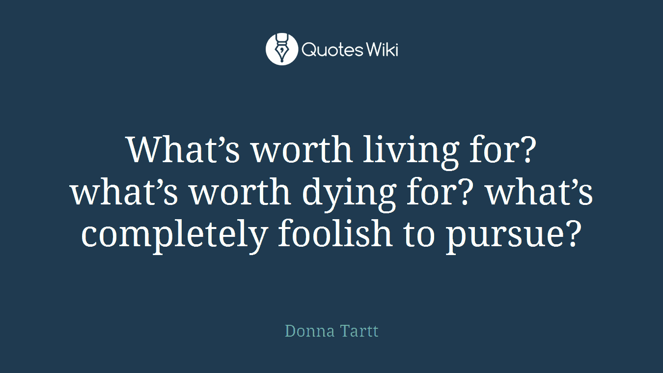 What’s worth living for? what’s worth dying for? what’s completely foolish to pursue?