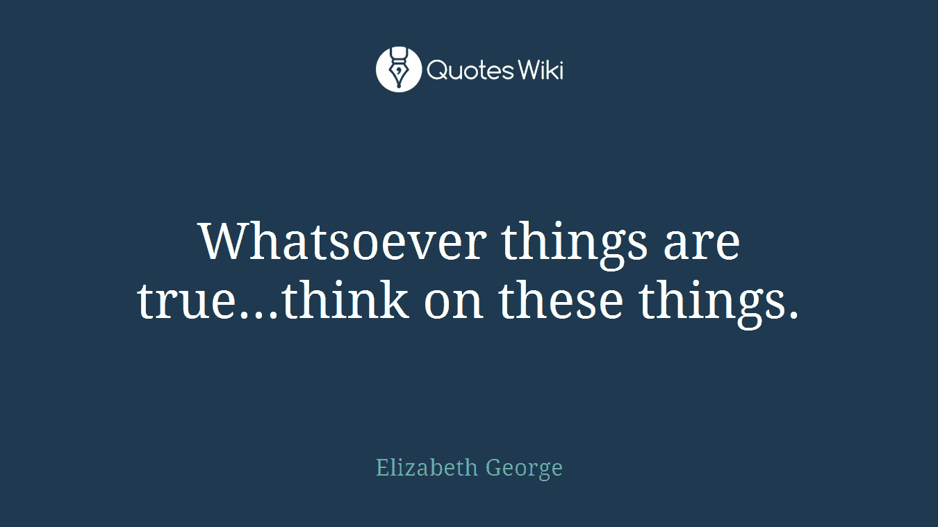 Whatsoever things are true...think on these things.