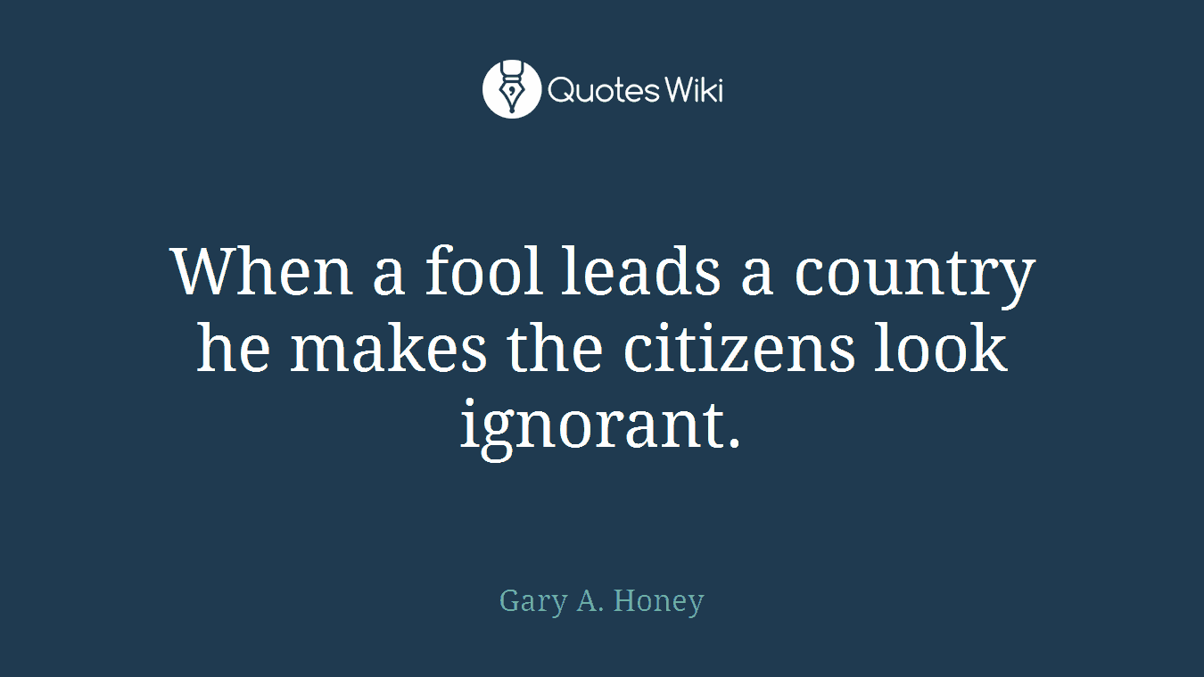 When a fool leads a country he makes the citizens look ignorant.