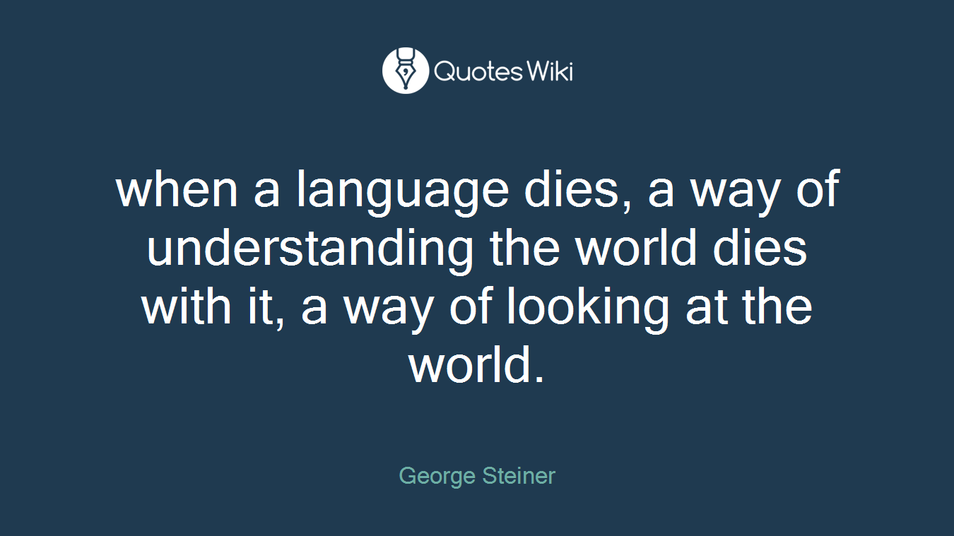 when a language dies, a way of understanding the world dies with it, a way of looking at the world.