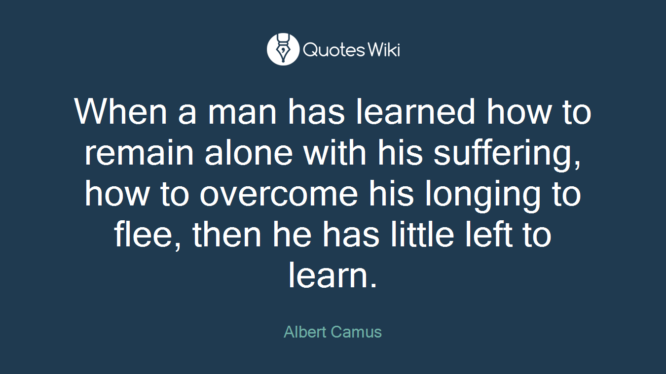 When a man has learned how to remain alone with his suffering, how to overcome his longing to flee, then he has little left to learn.