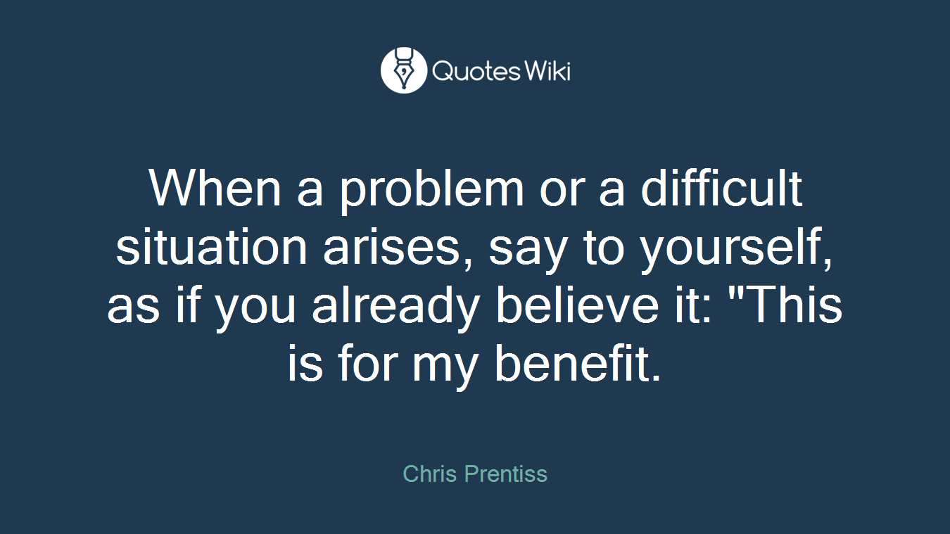 When a problem or a difficult situation arises, say to yourself, as if you already believe it: "This is for my benefit.