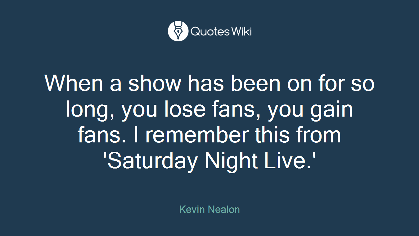 When a show has been on for so long, you lose fans, you gain fans. I remember this from 'Saturday Night Live.'