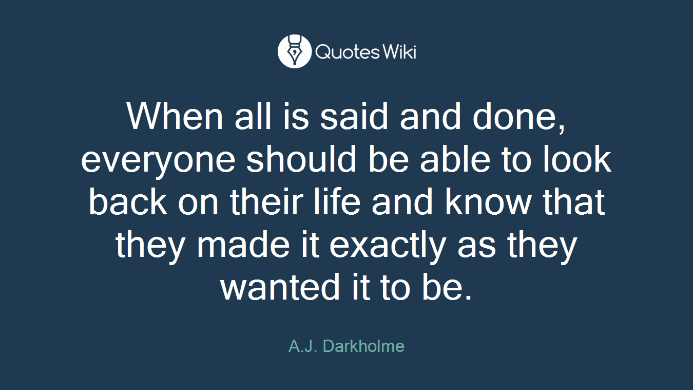 When all is said and done, everyone should be able to look back on their life and know that they made it exactly as they wanted it to be.