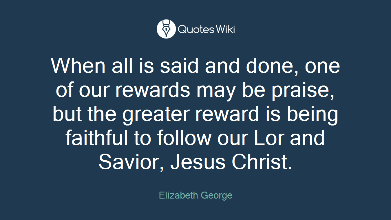 When all is said and done, one of our rewards may be praise, but the greater reward is being faithful to follow our Lor and Savior, Jesus Christ.