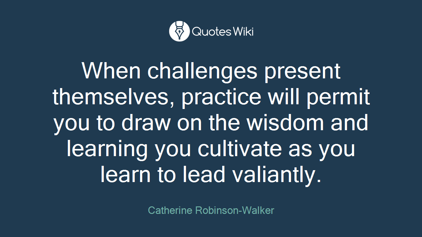When challenges present themselves, practice will permit you to draw on the wisdom and learning you cultivate as you learn to lead valiantly.