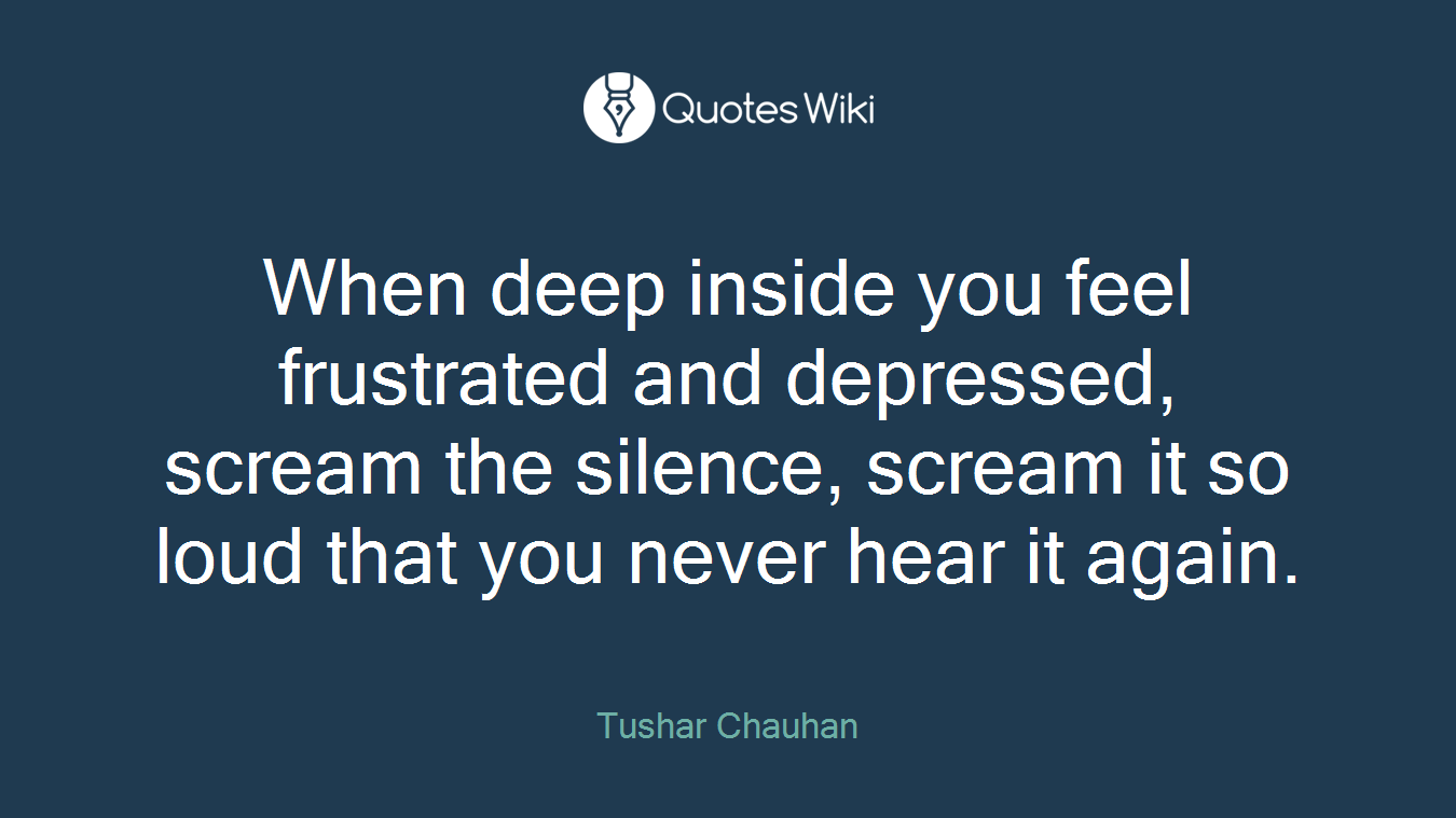 When deep inside you feel frustrated and depressed, scream the silence, scream it so loud that you never hear it again.