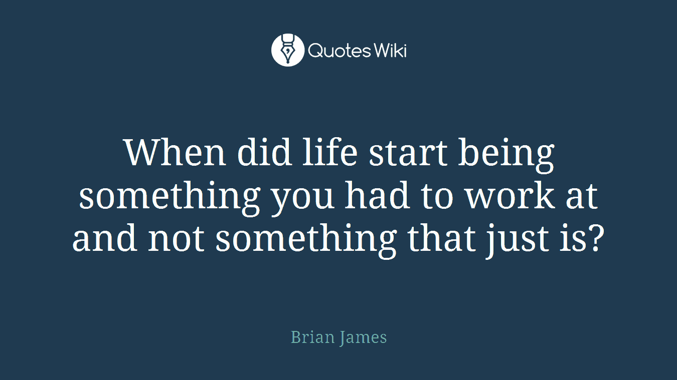 When did life start being something you had to work at and not something that just is?