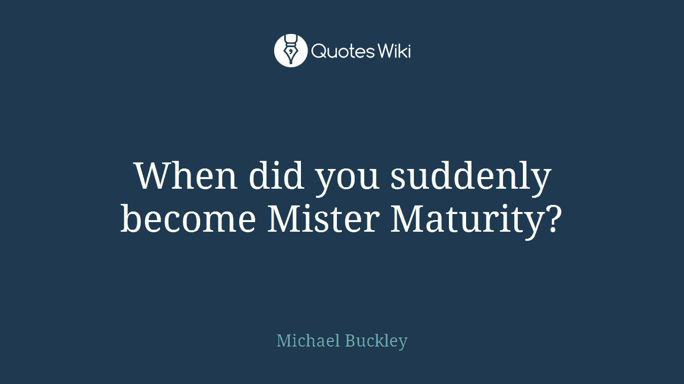 When did you suddenly become Mister Maturity?