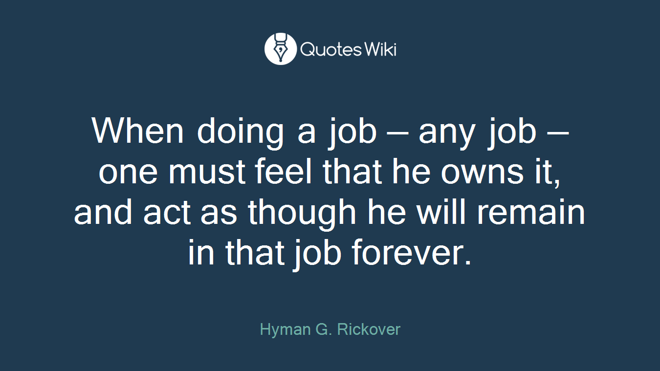 When doing a job — any job — one must feel that he owns it, and act as though he will remain in that job forever.