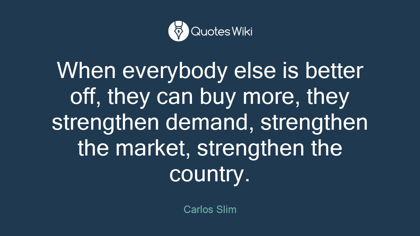 When everybody else is better off, they can buy more, they strengthen demand, strengthen the market, strengthen the country.