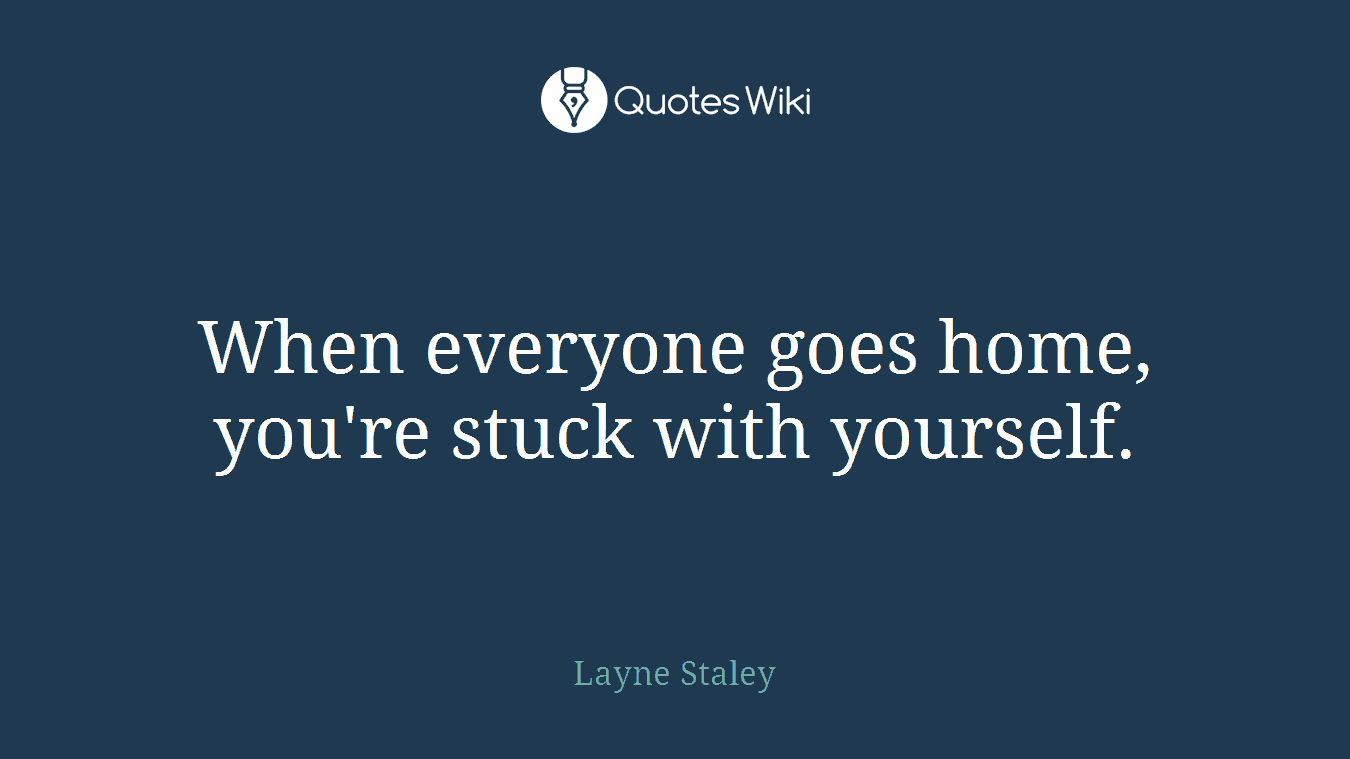 When everyone goes home, you're stuck with yourself.