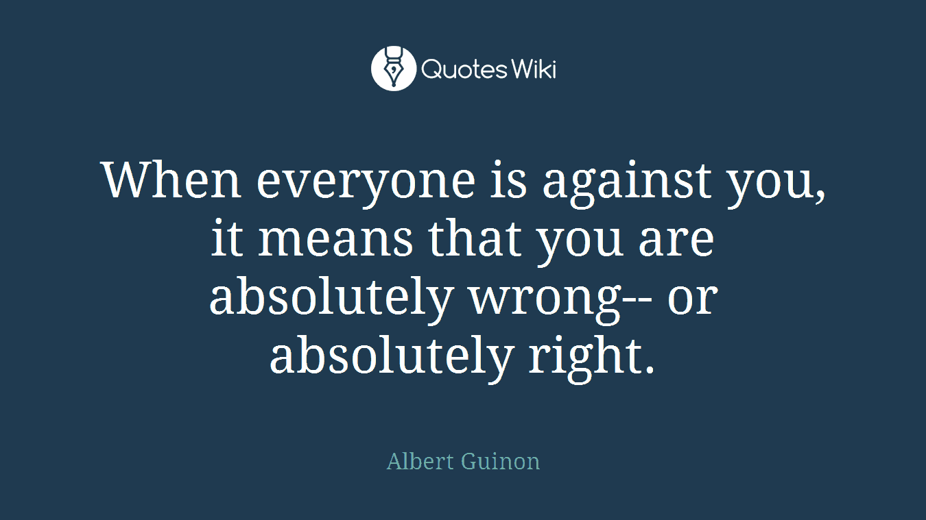 When everyone is against you, it means that you are absolutely wrong-- or absolutely right.