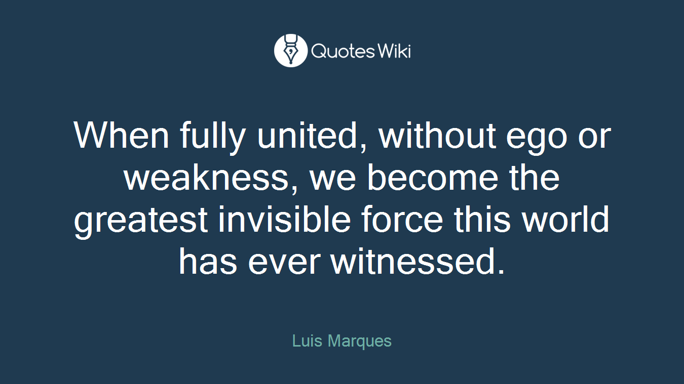 When fully united, without ego or weakness, we become the greatest invisible force this world has ever witnessed.