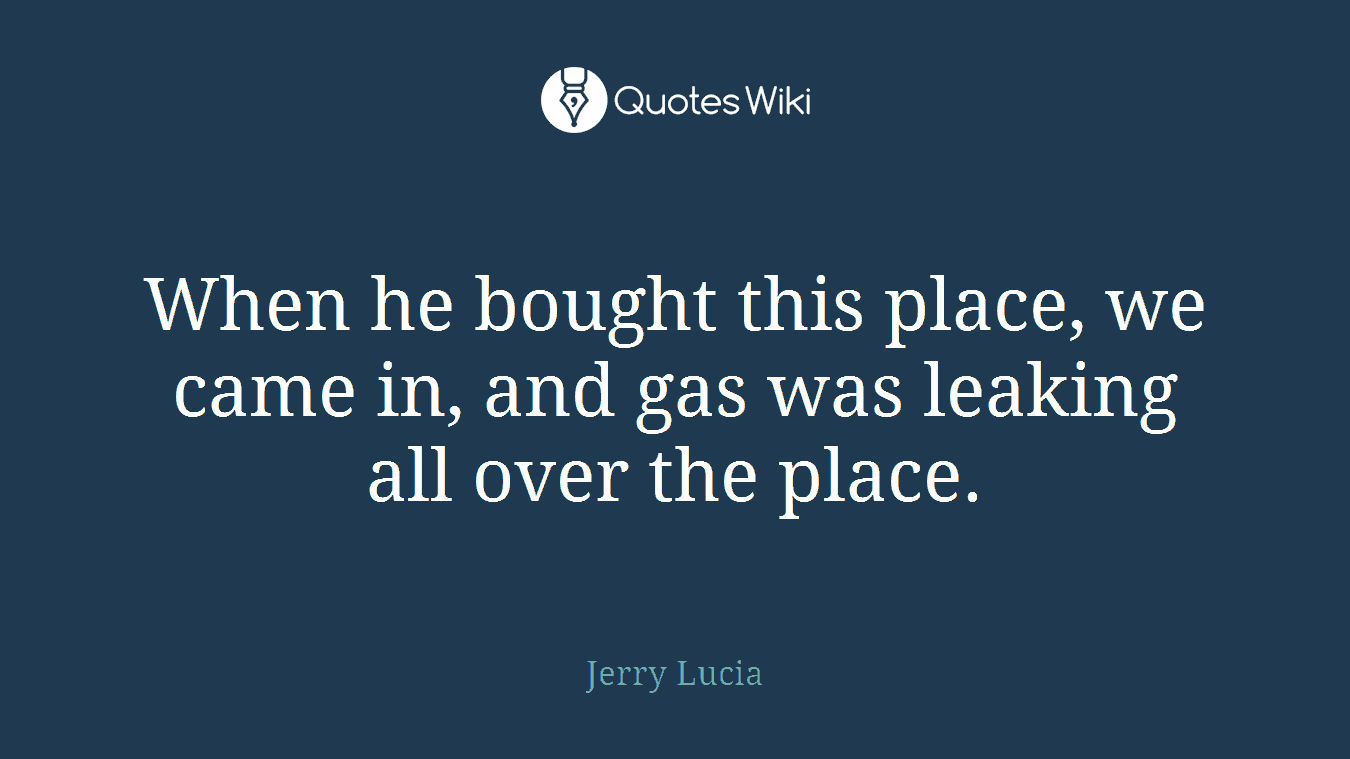 When he bought this place, we came in, and gas was leaking all over the place.
