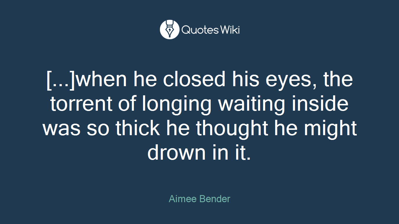 [...]when he closed his eyes, the torrent of longing waiting inside was so thick he thought he might drown in it.