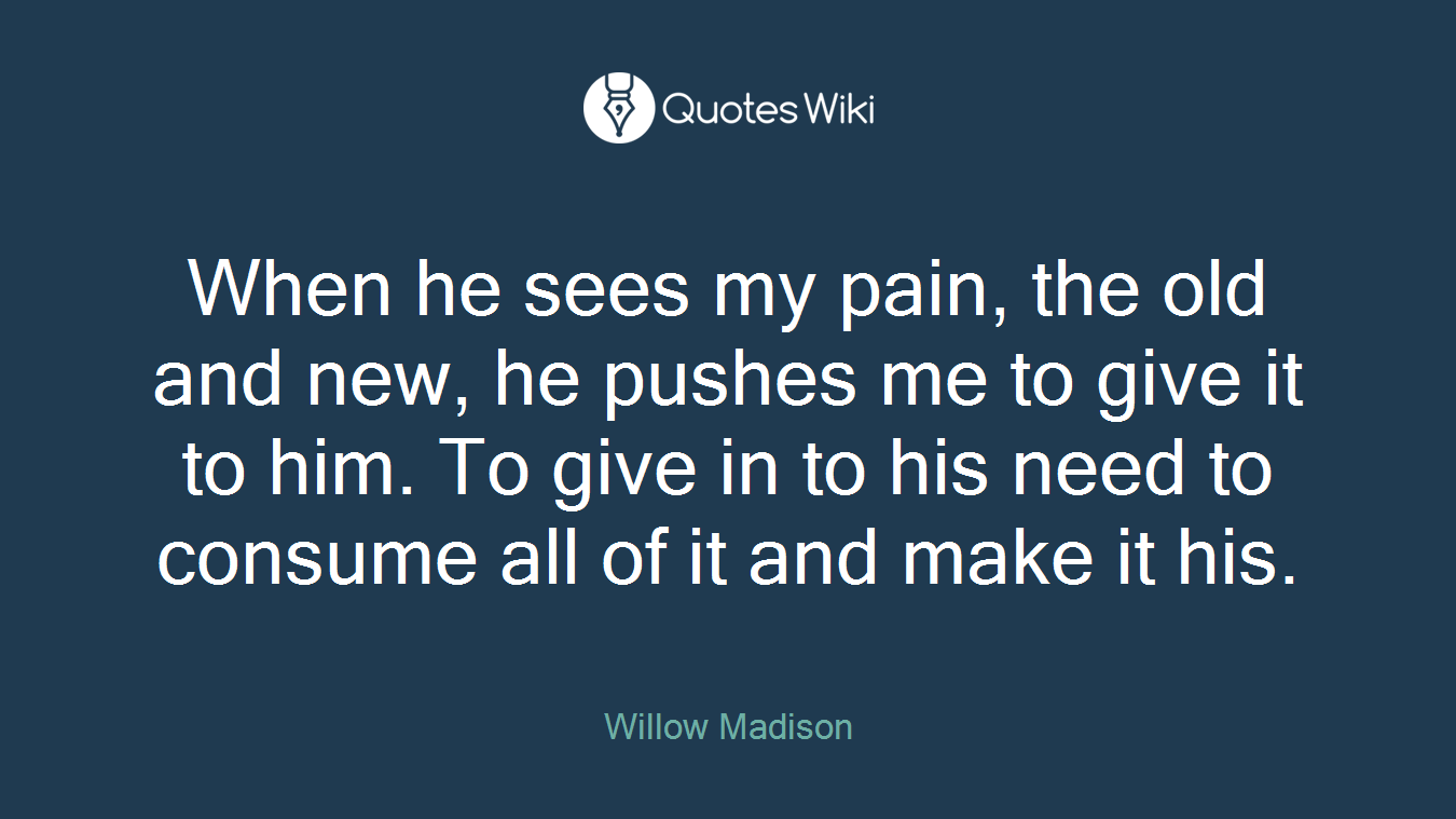 When he sees my pain, the old and new, he pushes me to give it to him. To give in to his need to consume all of it and make it his.