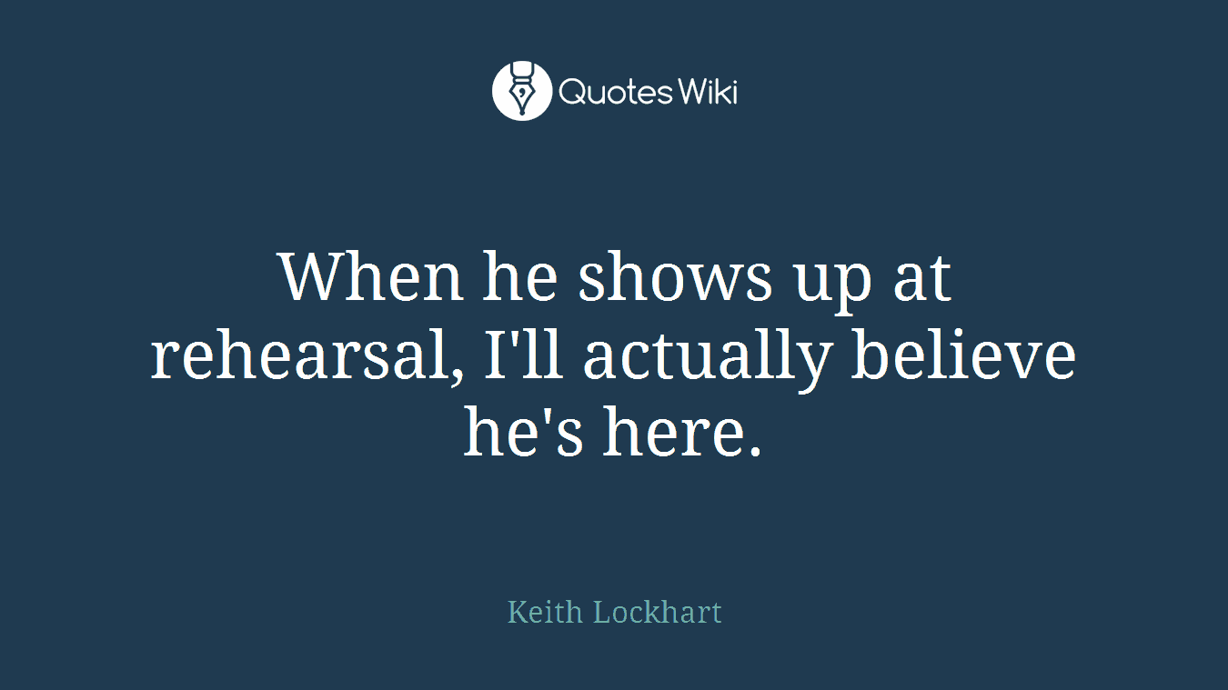 When he shows up at rehearsal, I'll actually believe he's here.