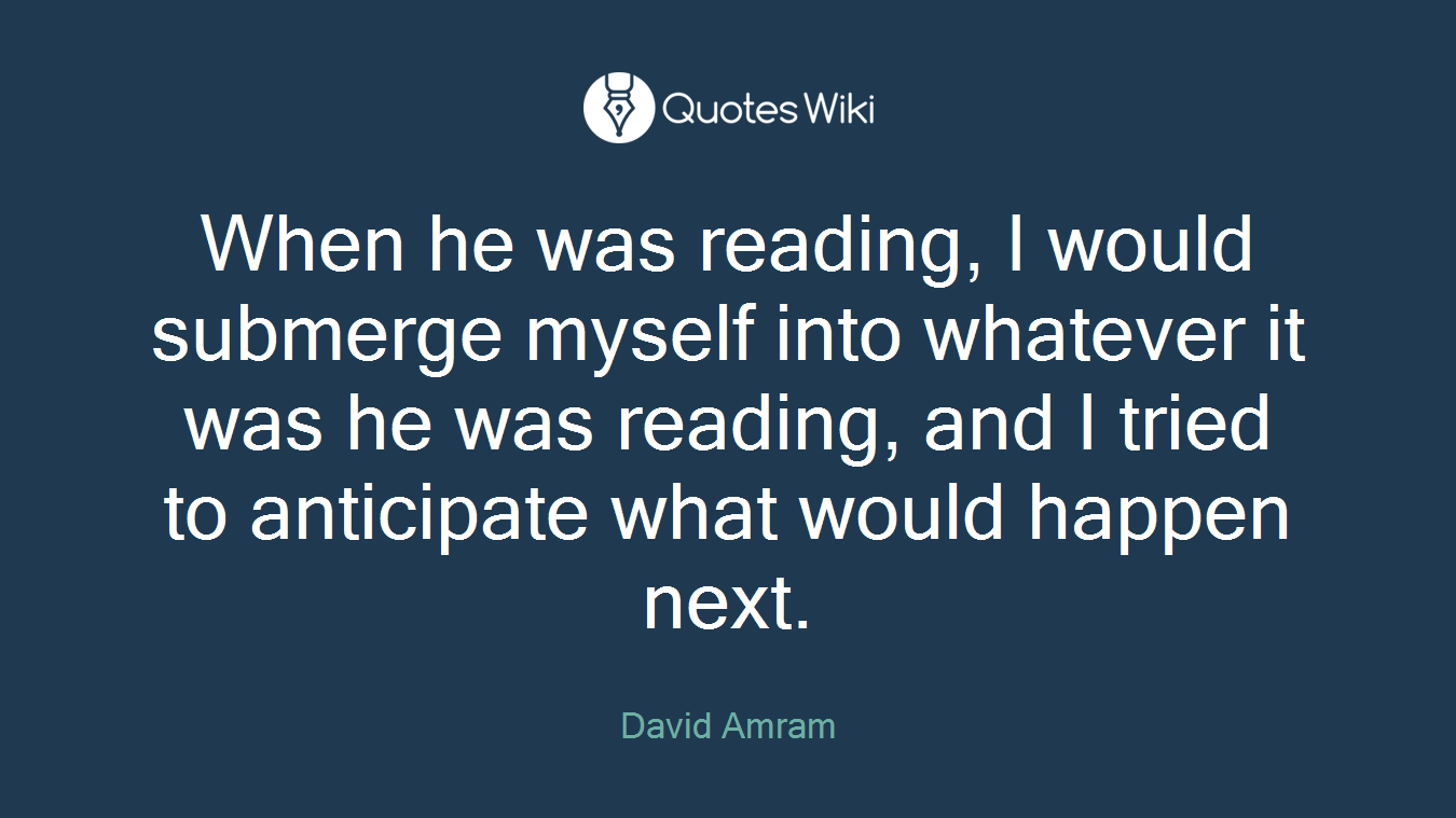 When he was reading, I would submerge myself into whatever it was he was reading, and I tried to anticipate what would happen next.