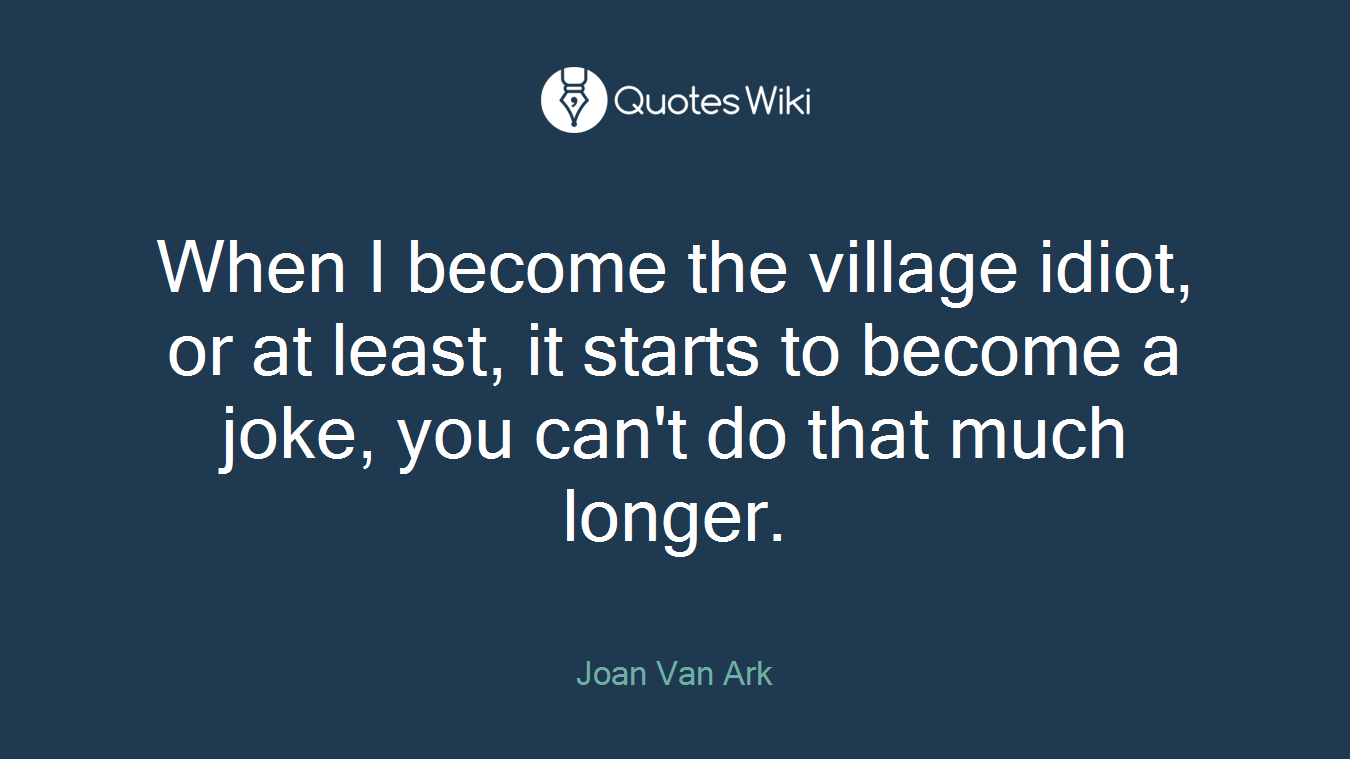 When I become the village idiot, or at least, it starts to become a joke, you can't do that much longer.