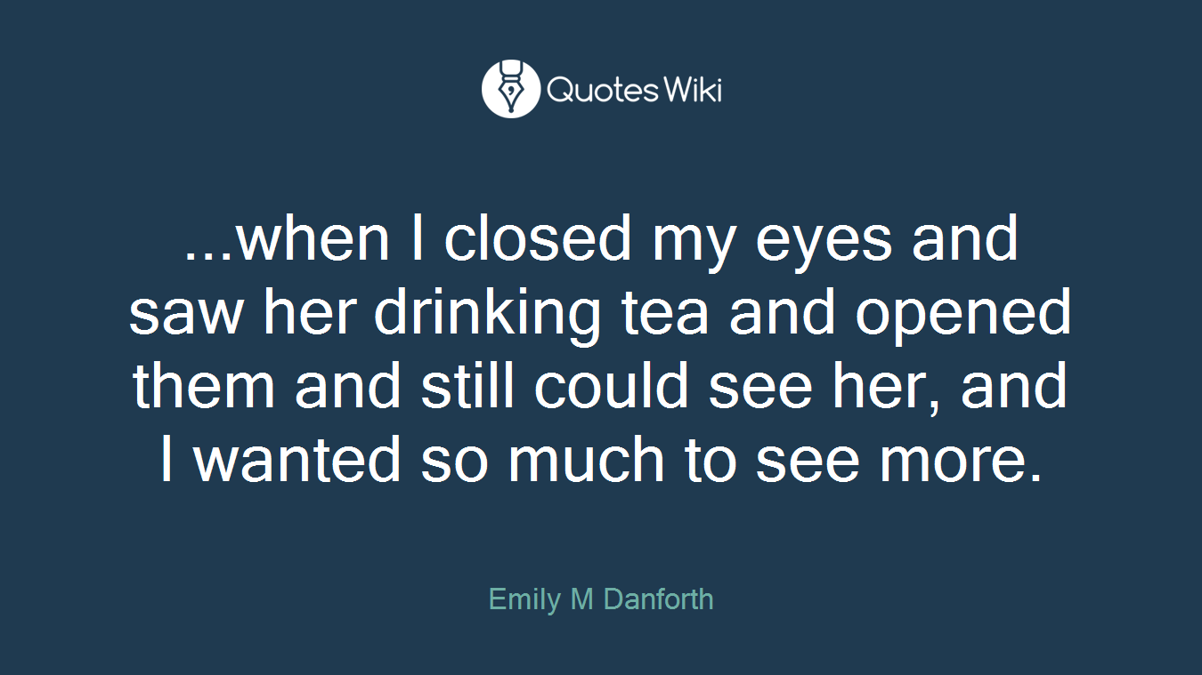 ...when I closed my eyes and saw her drinking tea and opened them and still could see her, and I wanted so much to see more.