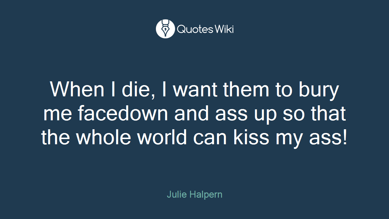 When I die, I want them to bury me facedown and ass up so that the whole world can kiss my ass!