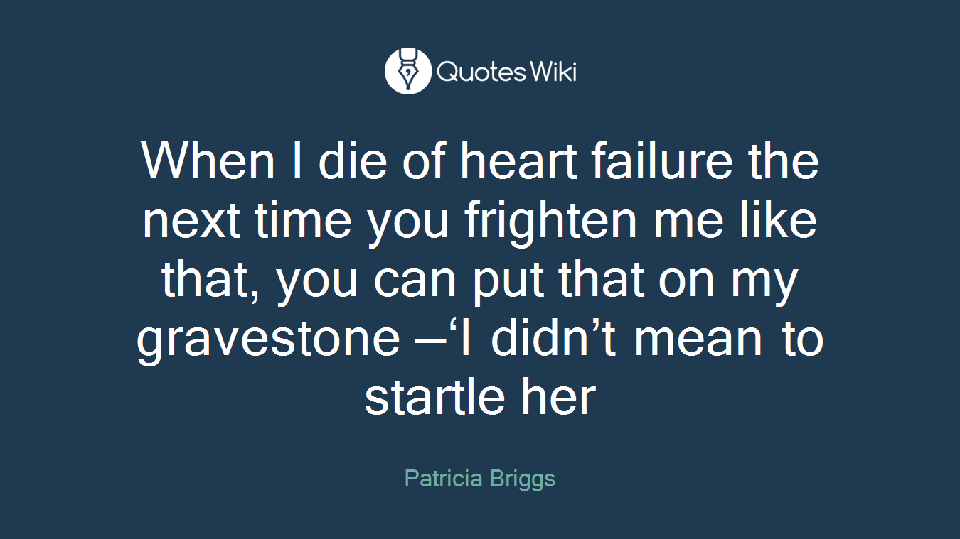 When I die of heart failure the next time you frighten me like that, you can put that on my gravestone —‘I didn’t mean to startle her