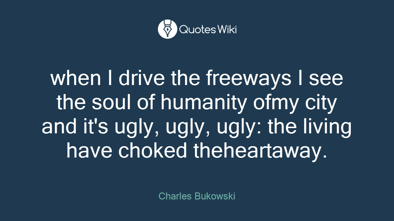 when I drive the freeways I see the soul of humanity ofmy city and it's ugly, ugly, ugly: the living have choked theheartaway.