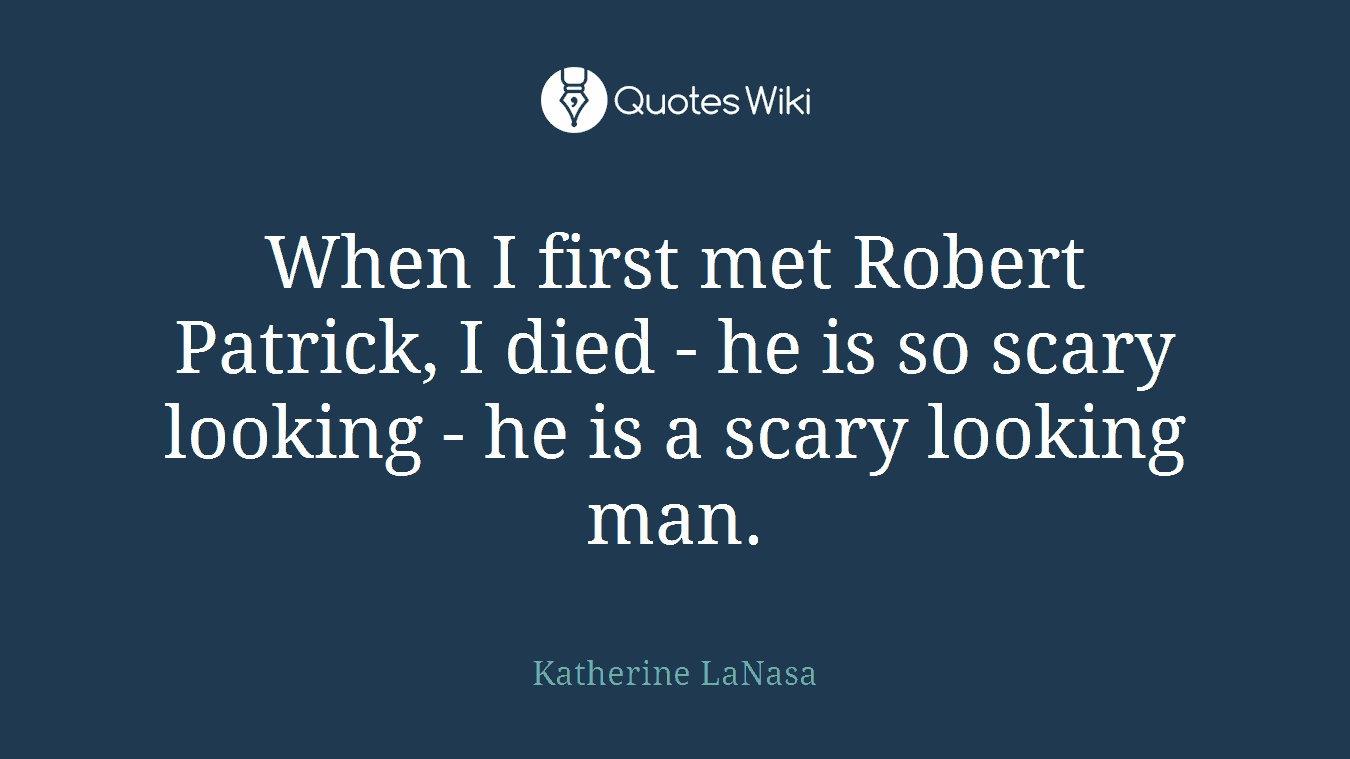 When I first met Robert Patrick, I died - he is so scary looking - he is a scary looking man.