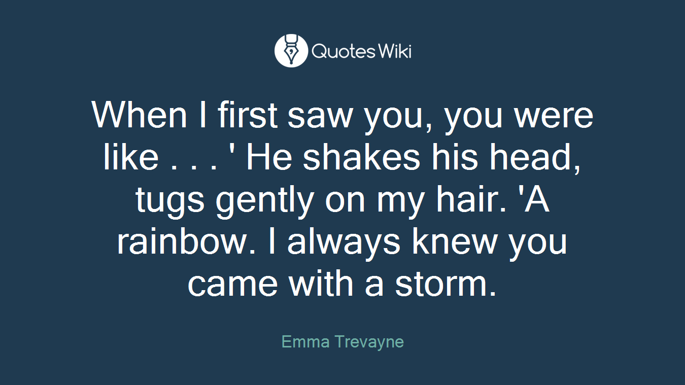 When I first saw you, you were like . . . ' He shakes his head, tugs gently on my hair. 'A rainbow. I always knew you came with a storm.