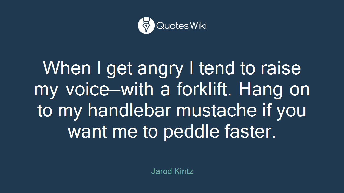 When I get angry I tend to raise my voice—with a forklift. Hang on to my handlebar mustache if you want me to peddle faster.