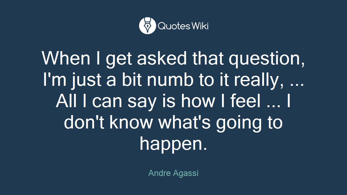 When I get asked that question, I'm just a bit numb to it really, ... All I can say is how I feel ... I don't know what's going to happen.