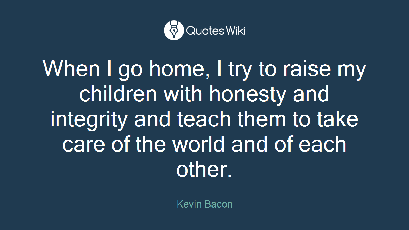 When I go home, I try to raise my children with honesty and integrity and teach them to take care of the world and of each other.