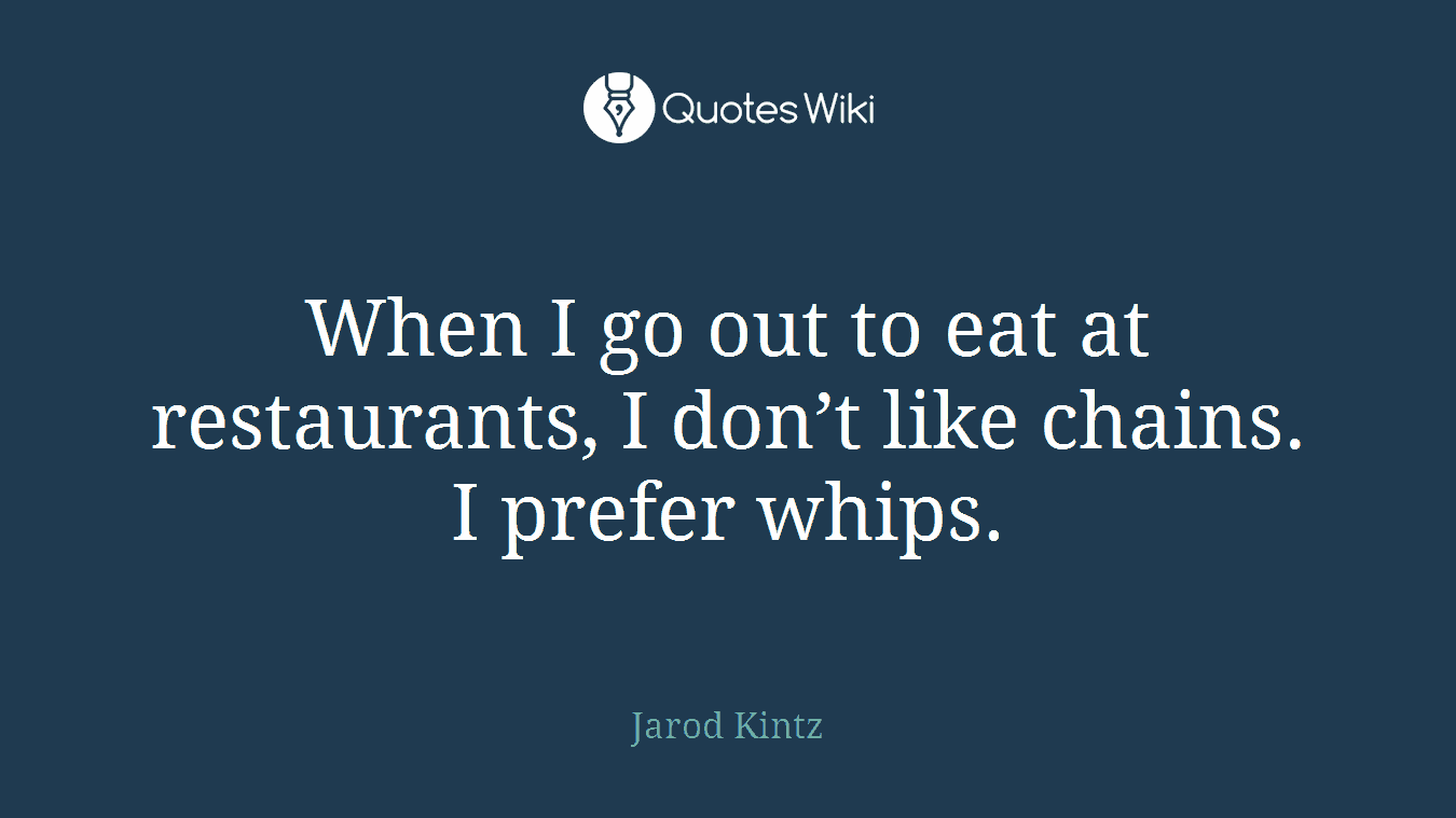 When I go out to eat at restaurants, I don’t like chains. I prefer whips.